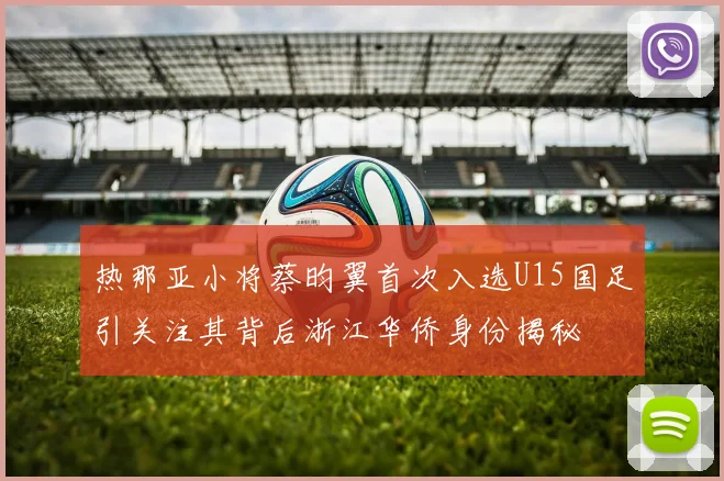 热那亚小将蔡昀翼首次入选U15国足引关注其背后浙江华侨身份揭秘