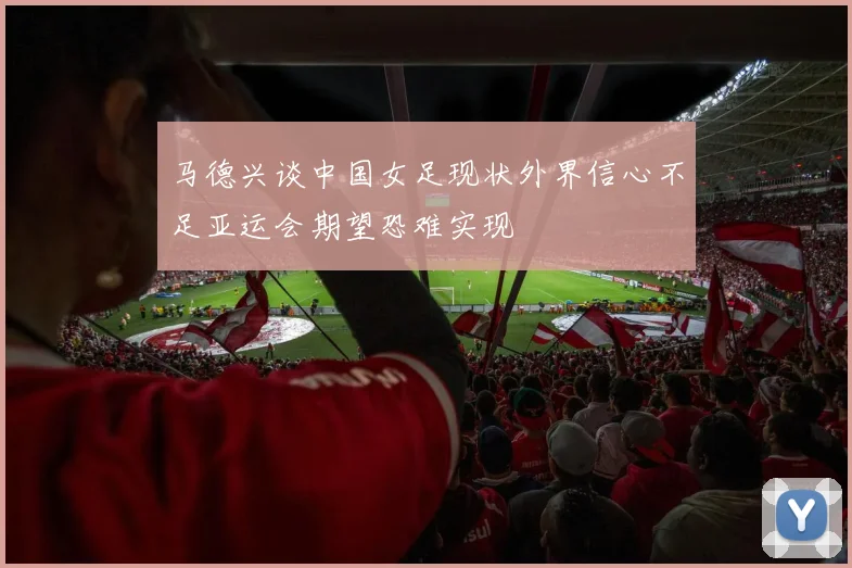 马德兴谈中国女足现状外界信心不足亚运会期望恐难实现