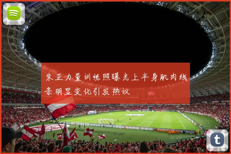 朱正力量训练照曝光上半身肌肉线条明显变化引发热议