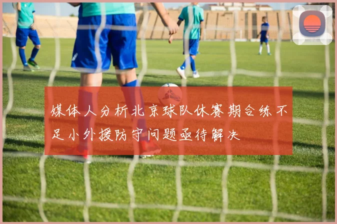 媒体人分析北京球队休赛期合练不足小外援防守问题亟待解决
