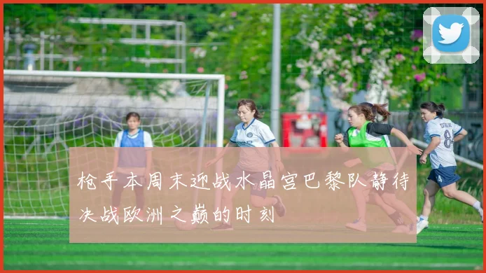 枪手本周末迎战水晶宫巴黎队静待决战欧洲之巅的时刻