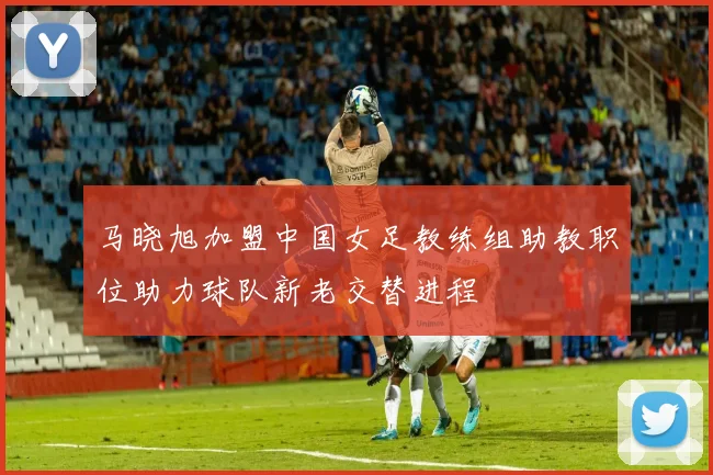 马晓旭加盟中国女足教练组助教职位助力球队新老交替进程