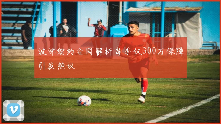 波津续约合同解析每季仅300万保障引发热议