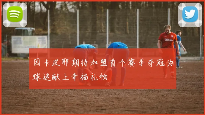 因卡皮耶期待加盟首个赛季夺冠为球迷献上幸福礼物
