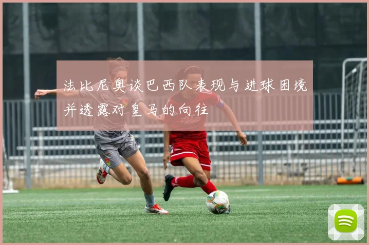 法比尼奥谈巴西队表现与进球困境并透露对皇马的向往