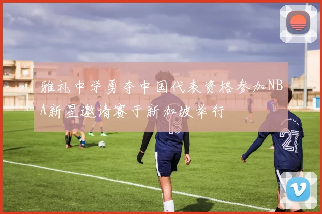 雅礼中学勇夺中国代表资格参加NBA新星邀请赛于新加坡举行