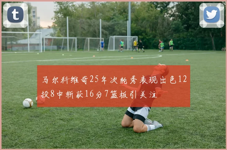 马尔科维奇25年次轮秀表现出色12投8中斩获16分7篮板引关注