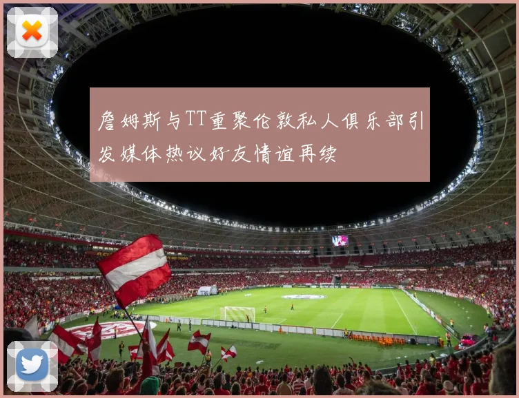 詹姆斯与TT重聚伦敦私人俱乐部引发媒体热议好友情谊再续