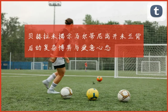 贝赫拉米揭示马尔蒂尼离开米兰背后的复杂博弈与疲惫心态