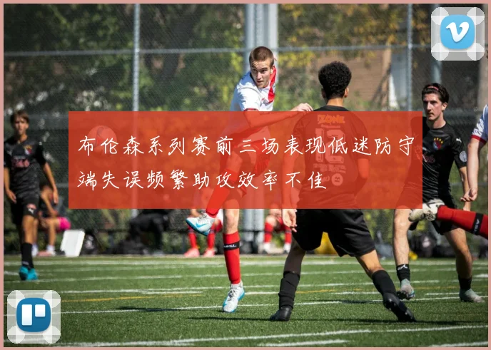 布伦森系列赛前三场表现低迷防守端失误频繁助攻效率不佳