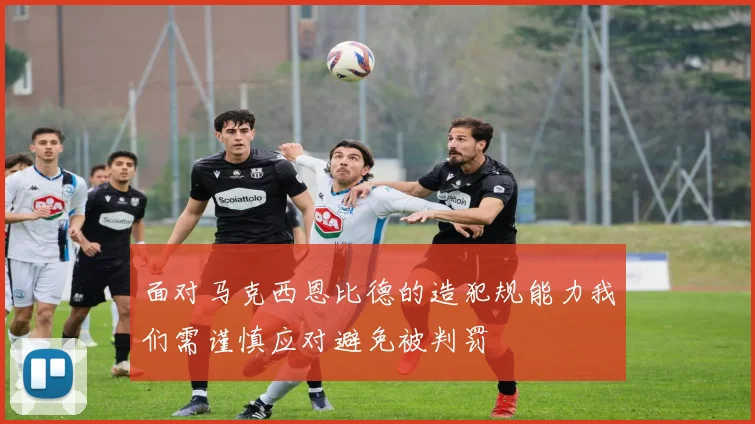 面对马克西恩比德的造犯规能力我们需谨慎应对避免被判罚
