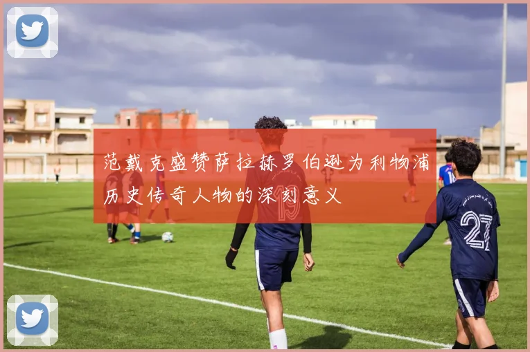 范戴克盛赞萨拉赫罗伯逊为利物浦历史传奇人物的深刻意义