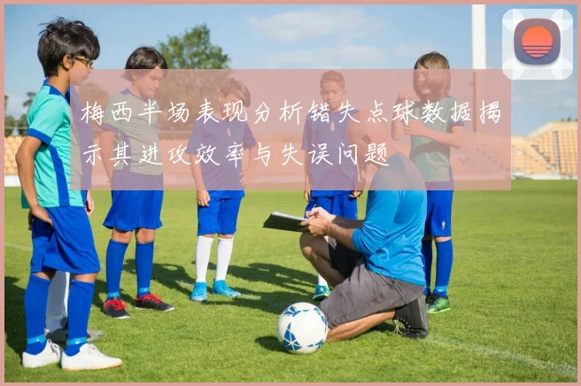 梅西半场表现分析错失点球数据揭示其进攻效率与失误问题