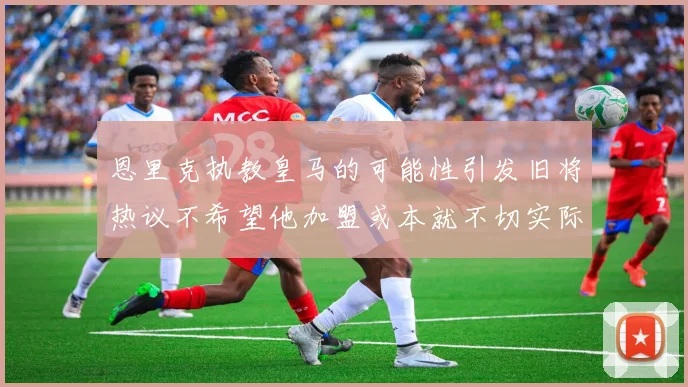 恩里克执教皇马的可能性引发旧将热议不希望他加盟或本就不切实际