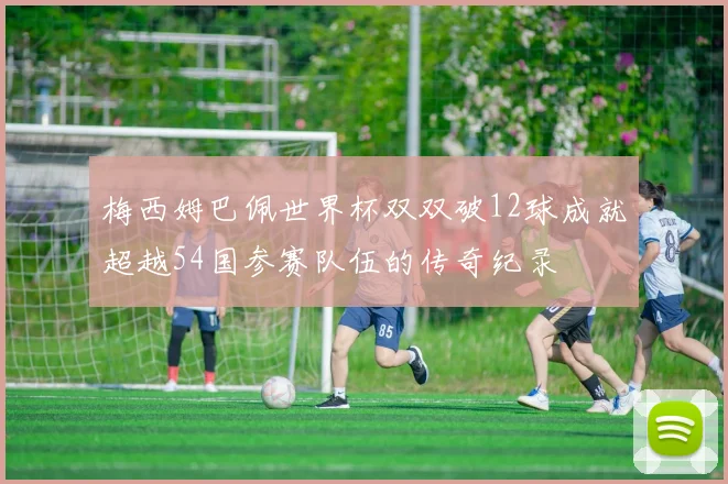 梅西姆巴佩世界杯双双破12球成就超越54国参赛队伍的传奇纪录