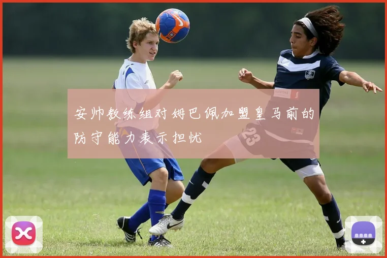 安帅教练组对姆巴佩加盟皇马前的防守能力表示担忧