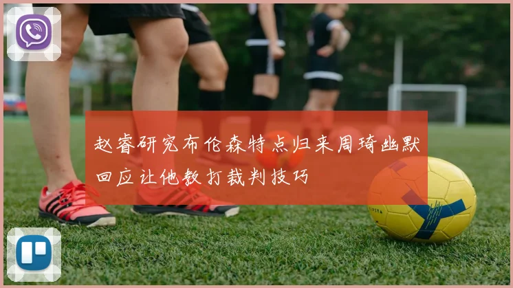 赵睿研究布伦森特点归来周琦幽默回应让他教打裁判技巧