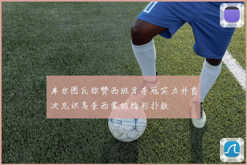 库尔图瓦称赞西班牙夺冠实力并首次见识乌奈西蒙的精彩扑救