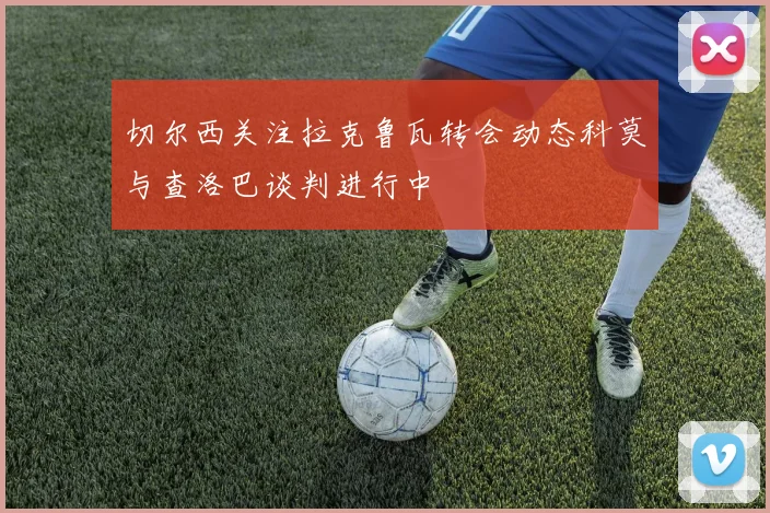 切尔西关注拉克鲁瓦转会动态科莫与查洛巴谈判进行中